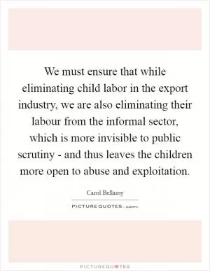 We must ensure that while eliminating child labor in the export industry, we are also eliminating their labour from the informal sector, which is more invisible to public scrutiny - and thus leaves the children more open to abuse and exploitation Picture Quote #1