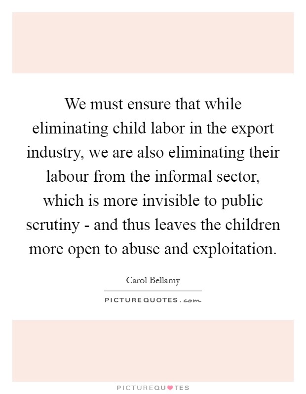 We must ensure that while eliminating child labor in the export industry, we are also eliminating their labour from the informal sector, which is more invisible to public scrutiny - and thus leaves the children more open to abuse and exploitation. Picture Quote #1