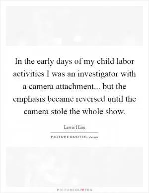 In the early days of my child labor activities I was an investigator with a camera attachment... but the emphasis became reversed until the camera stole the whole show Picture Quote #1
