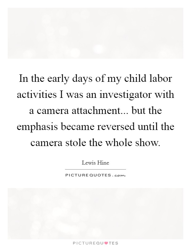 In the early days of my child labor activities I was an investigator with a camera attachment... but the emphasis became reversed until the camera stole the whole show. Picture Quote #1