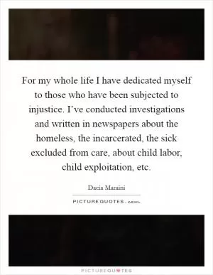 For my whole life I have dedicated myself to those who have been subjected to injustice. I’ve conducted investigations and written in newspapers about the homeless, the incarcerated, the sick excluded from care, about child labor, child exploitation, etc Picture Quote #1