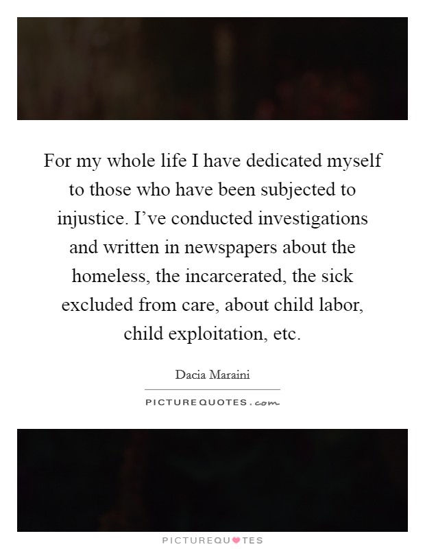 For my whole life I have dedicated myself to those who have been subjected to injustice. I've conducted investigations and written in newspapers about the homeless, the incarcerated, the sick excluded from care, about child labor, child exploitation, etc. Picture Quote #1