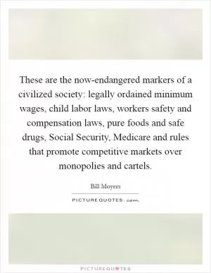 These are the now-endangered markers of a civilized society: legally ordained minimum wages, child labor laws, workers safety and compensation laws, pure foods and safe drugs, Social Security, Medicare and rules that promote competitive markets over monopolies and cartels Picture Quote #1