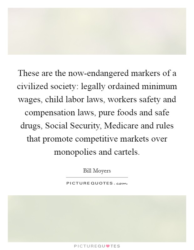 These are the now-endangered markers of a civilized society: legally ordained minimum wages, child labor laws, workers safety and compensation laws, pure foods and safe drugs, Social Security, Medicare and rules that promote competitive markets over monopolies and cartels. Picture Quote #1