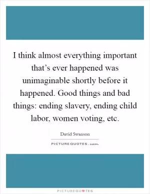 I think almost everything important that’s ever happened was unimaginable shortly before it happened. Good things and bad things: ending slavery, ending child labor, women voting, etc Picture Quote #1
