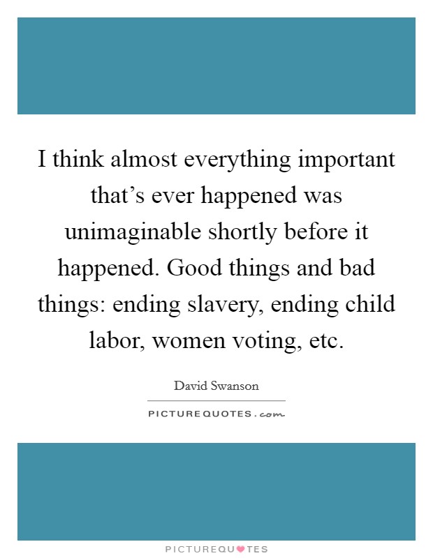 I think almost everything important that's ever happened was unimaginable shortly before it happened. Good things and bad things: ending slavery, ending child labor, women voting, etc. Picture Quote #1