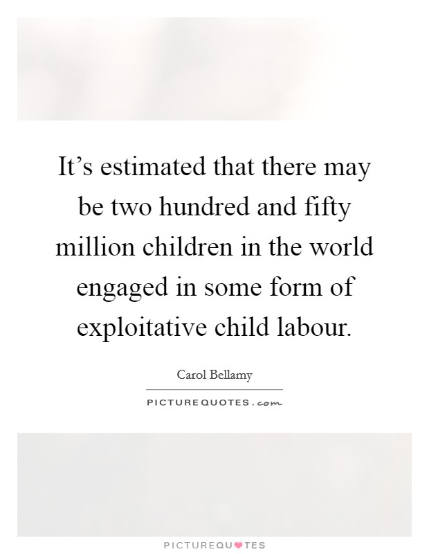It's estimated that there may be two hundred and fifty million children in the world engaged in some form of exploitative child labour. Picture Quote #1