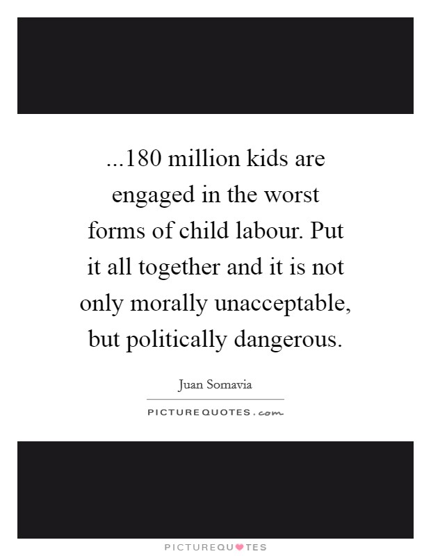 ...180 million kids are engaged in the worst forms of child labour. Put it all together and it is not only morally unacceptable, but politically dangerous. Picture Quote #1