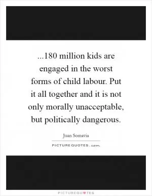 ...180 million kids are engaged in the worst forms of child labour. Put it all together and it is not only morally unacceptable, but politically dangerous Picture Quote #1