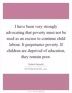 I have been very strongly advocating that poverty must not be used as an excuse to continue child labour. It perpetuates poverty. If children are deprived of education, they remain poor Picture Quote #1