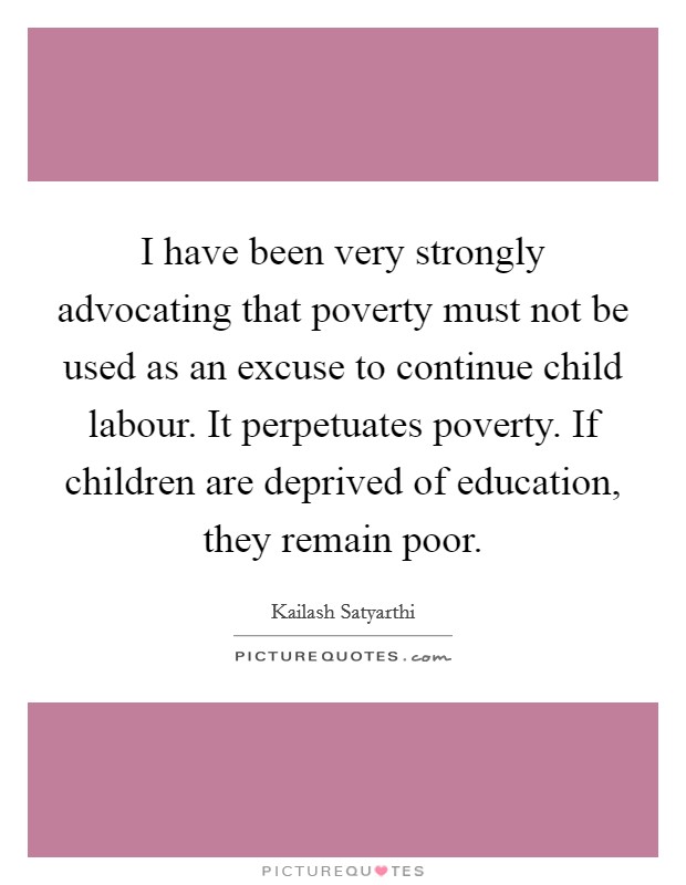I have been very strongly advocating that poverty must not be used as an excuse to continue child labour. It perpetuates poverty. If children are deprived of education, they remain poor. Picture Quote #1