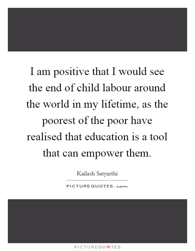 I am positive that I would see the end of child labour around the world in my lifetime, as the poorest of the poor have realised that education is a tool that can empower them. Picture Quote #1