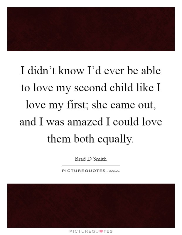 I didn't know I'd ever be able to love my second child like I love my first; she came out, and I was amazed I could love them both equally. Picture Quote #1