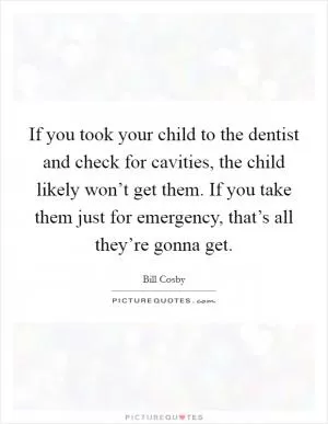 If you took your child to the dentist and check for cavities, the child likely won’t get them. If you take them just for emergency, that’s all they’re gonna get Picture Quote #1
