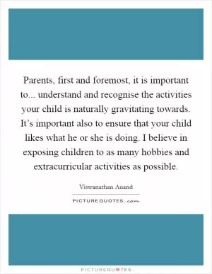 Parents, first and foremost, it is important to... understand and recognise the activities your child is naturally gravitating towards. It’s important also to ensure that your child likes what he or she is doing. I believe in exposing children to as many hobbies and extracurricular activities as possible Picture Quote #1