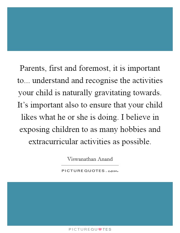 Parents, first and foremost, it is important to... understand and recognise the activities your child is naturally gravitating towards. It's important also to ensure that your child likes what he or she is doing. I believe in exposing children to as many hobbies and extracurricular activities as possible. Picture Quote #1