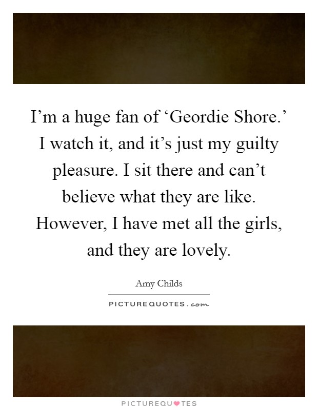 I'm a huge fan of ‘Geordie Shore.' I watch it, and it's just my guilty pleasure. I sit there and can't believe what they are like. However, I have met all the girls, and they are lovely. Picture Quote #1