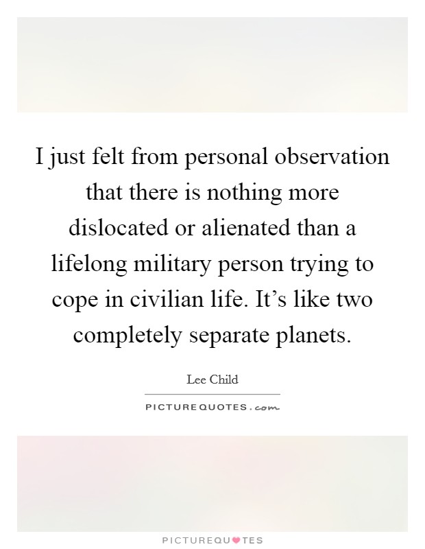 I just felt from personal observation that there is nothing more dislocated or alienated than a lifelong military person trying to cope in civilian life. It's like two completely separate planets. Picture Quote #1