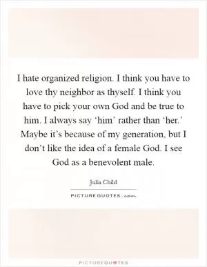 I hate organized religion. I think you have to love thy neighbor as thyself. I think you have to pick your own God and be true to him. I always say ‘him’ rather than ‘her.’ Maybe it’s because of my generation, but I don’t like the idea of a female God. I see God as a benevolent male Picture Quote #1