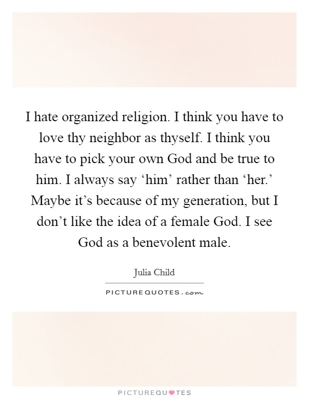 I hate organized religion. I think you have to love thy neighbor as thyself. I think you have to pick your own God and be true to him. I always say ‘him' rather than ‘her.' Maybe it's because of my generation, but I don't like the idea of a female God. I see God as a benevolent male. Picture Quote #1