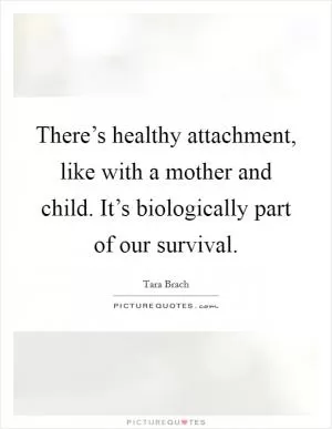 There’s healthy attachment, like with a mother and child. It’s biologically part of our survival Picture Quote #1