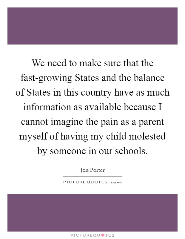 We need to make sure that the fast-growing States and the balance of States in this country have as much information as available because I cannot imagine the pain as a parent myself of having my child molested by someone in our schools. Picture Quote #1