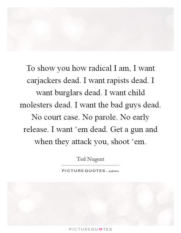To show you how radical I am, I want carjackers dead. I want rapists dead. I want burglars dead. I want child molesters dead. I want the bad guys dead. No court case. No parole. No early release. I want ‘em dead. Get a gun and when they attack you, shoot ‘em. Picture Quote #1