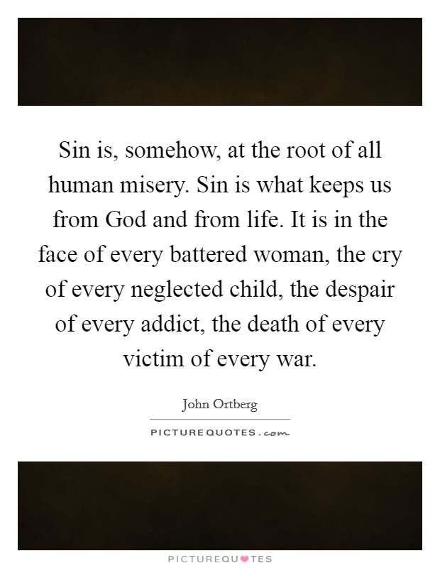 Sin is, somehow, at the root of all human misery. Sin is what keeps us from God and from life. It is in the face of every battered woman, the cry of every neglected child, the despair of every addict, the death of every victim of every war. Picture Quote #1