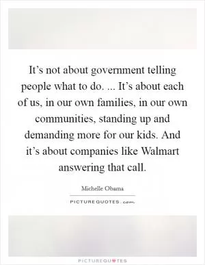 It’s not about government telling people what to do. ... It’s about each of us, in our own families, in our own communities, standing up and demanding more for our kids. And it’s about companies like Walmart answering that call Picture Quote #1