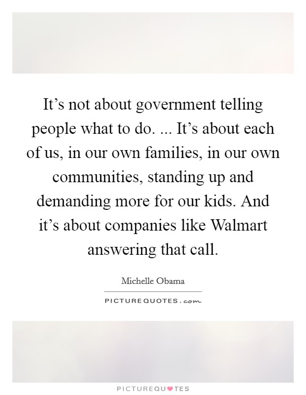 It's not about government telling people what to do. ... It's about each of us, in our own families, in our own communities, standing up and demanding more for our kids. And it's about companies like Walmart answering that call. Picture Quote #1