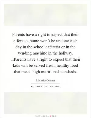 Parents have a right to expect that their efforts at home won’t be undone each day in the school cafeteria or in the vending machine in the hallway. ...Parents have a right to expect that their kids will be served fresh, healthy food that meets high nutritional standards Picture Quote #1