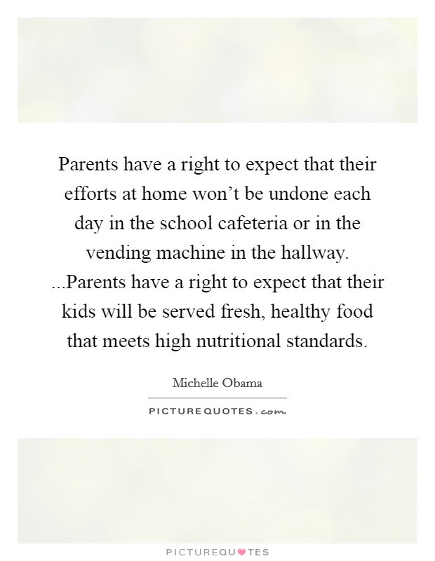 Parents have a right to expect that their efforts at home won't be undone each day in the school cafeteria or in the vending machine in the hallway. ...Parents have a right to expect that their kids will be served fresh, healthy food that meets high nutritional standards. Picture Quote #1