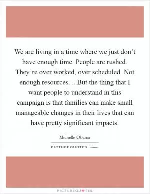 We are living in a time where we just don’t have enough time. People are rushed. They’re over worked, over scheduled. Not enough resources. ...But the thing that I want people to understand in this campaign is that families can make small manageable changes in their lives that can have pretty significant impacts Picture Quote #1