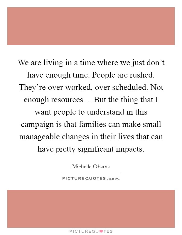 We are living in a time where we just don't have enough time. People are rushed. They're over worked, over scheduled. Not enough resources. ...But the thing that I want people to understand in this campaign is that families can make small manageable changes in their lives that can have pretty significant impacts. Picture Quote #1