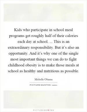 Kids who participate in school meal programs get roughly half of their calories each day at school. ... This is an extraordinary responsibility. But it’s also an opportunity. And it’s why one of the single most important things we can do to fight childhood obesity is to make those meals at school as healthy and nutritious as possible Picture Quote #1
