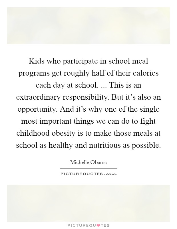 Kids who participate in school meal programs get roughly half of their calories each day at school. ... This is an extraordinary responsibility. But it's also an opportunity. And it's why one of the single most important things we can do to fight childhood obesity is to make those meals at school as healthy and nutritious as possible. Picture Quote #1