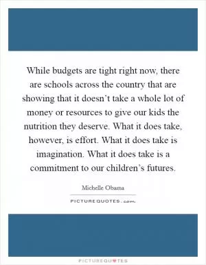While budgets are tight right now, there are schools across the country that are showing that it doesn’t take a whole lot of money or resources to give our kids the nutrition they deserve. What it does take, however, is effort. What it does take is imagination. What it does take is a commitment to our children’s futures Picture Quote #1