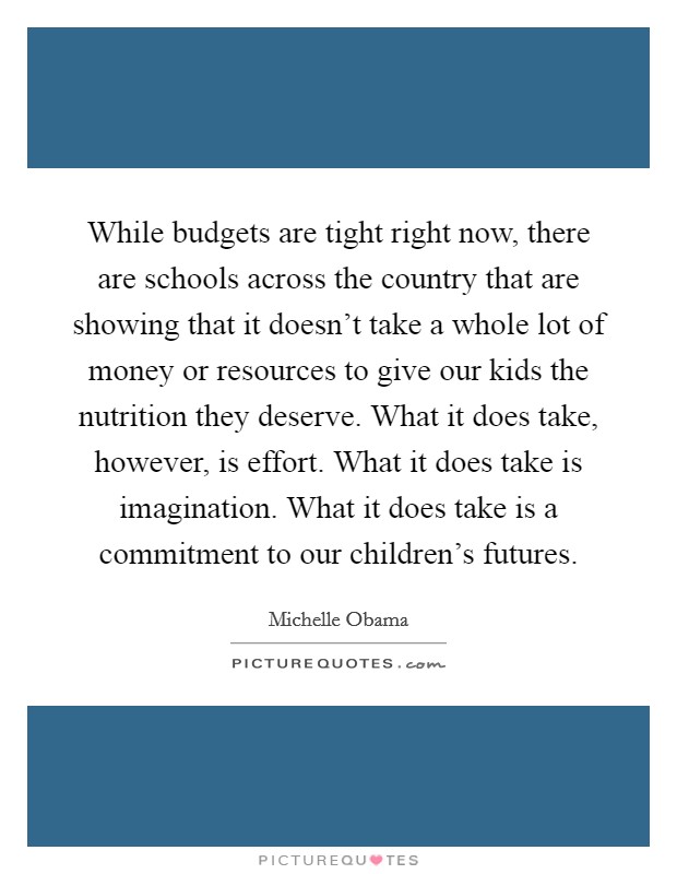 While budgets are tight right now, there are schools across the country that are showing that it doesn't take a whole lot of money or resources to give our kids the nutrition they deserve. What it does take, however, is effort. What it does take is imagination. What it does take is a commitment to our children's futures. Picture Quote #1