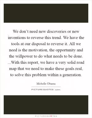 We don’t need new discoveries or new inventions to reverse this trend. We have the tools at our disposal to reverse it. All we need is the motivation, the opportunity and the willpower to do what needs to be done. ...With this report, we have a very solid road map that we need to make these goals real, to solve this problem within a generation Picture Quote #1