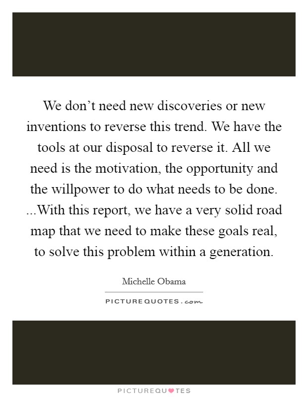 We don't need new discoveries or new inventions to reverse this trend. We have the tools at our disposal to reverse it. All we need is the motivation, the opportunity and the willpower to do what needs to be done. ...With this report, we have a very solid road map that we need to make these goals real, to solve this problem within a generation. Picture Quote #1