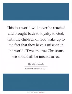This lost world will never be reached and brought back to loyalty to God, until the children of God wake up to the fact that they have a mission in the world. If we are true Christians we should all be missionaries Picture Quote #1
