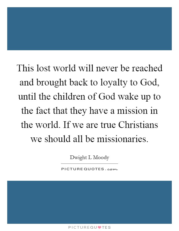 This lost world will never be reached and brought back to loyalty to God, until the children of God wake up to the fact that they have a mission in the world. If we are true Christians we should all be missionaries. Picture Quote #1