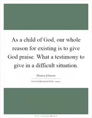 As a child of God, our whole reason for existing is to give God praise. What a testimony to give in a difficult situation Picture Quote #1