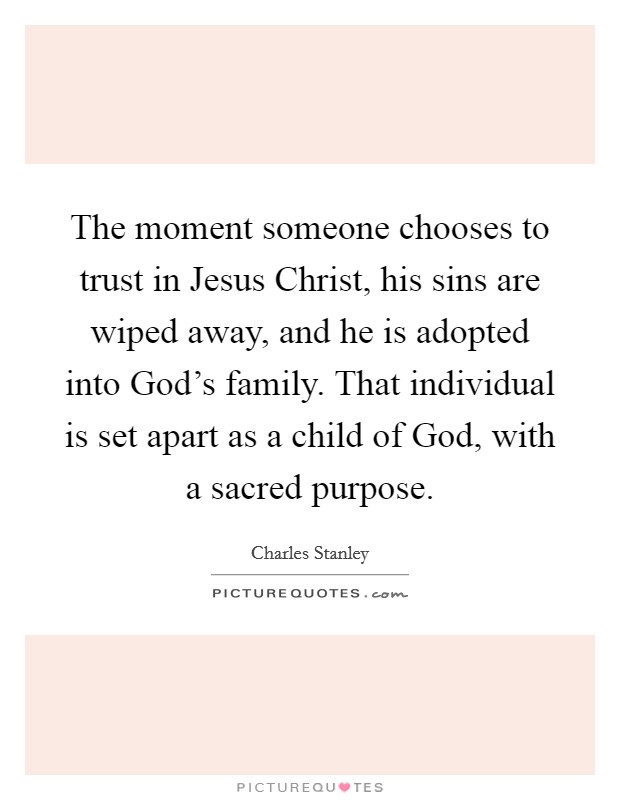 The moment someone chooses to trust in Jesus Christ, his sins are wiped away, and he is adopted into God's family. That individual is set apart as a child of God, with a sacred purpose. Picture Quote #1