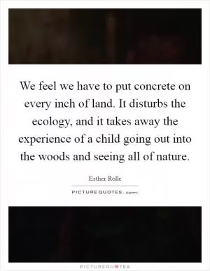We feel we have to put concrete on every inch of land. It disturbs the ecology, and it takes away the experience of a child going out into the woods and seeing all of nature Picture Quote #1