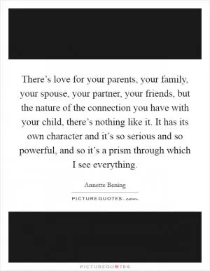 There’s love for your parents, your family, your spouse, your partner, your friends, but the nature of the connection you have with your child, there’s nothing like it. It has its own character and it’s so serious and so powerful, and so it’s a prism through which I see everything Picture Quote #1