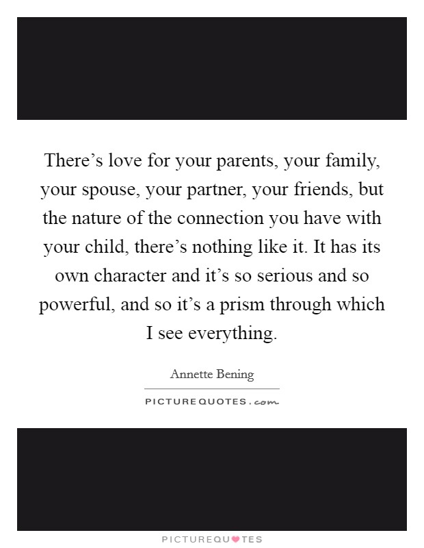 There's love for your parents, your family, your spouse, your partner, your friends, but the nature of the connection you have with your child, there's nothing like it. It has its own character and it's so serious and so powerful, and so it's a prism through which I see everything. Picture Quote #1