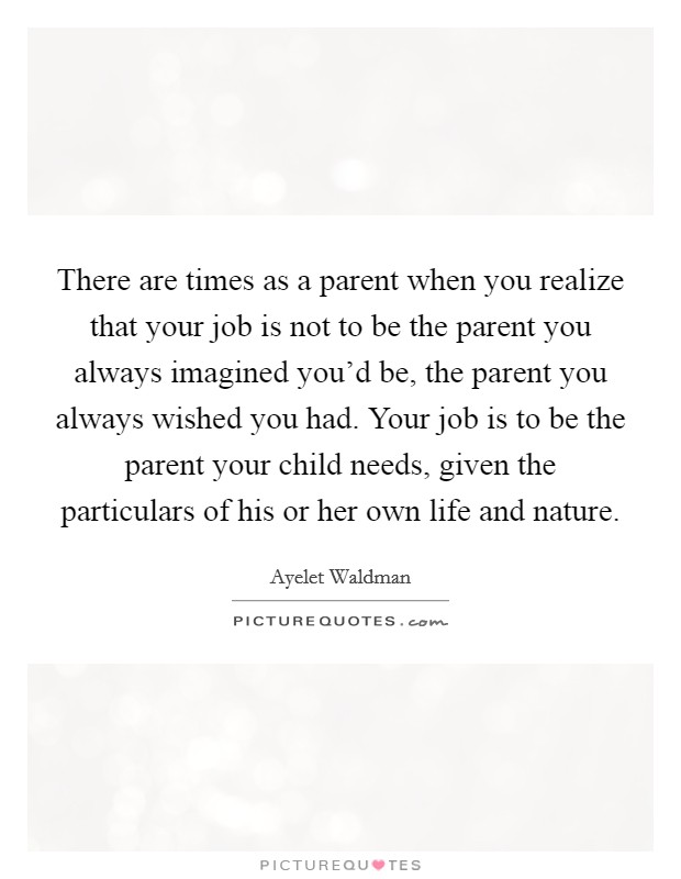 There are times as a parent when you realize that your job is not to be the parent you always imagined you'd be, the parent you always wished you had. Your job is to be the parent your child needs, given the particulars of his or her own life and nature. Picture Quote #1