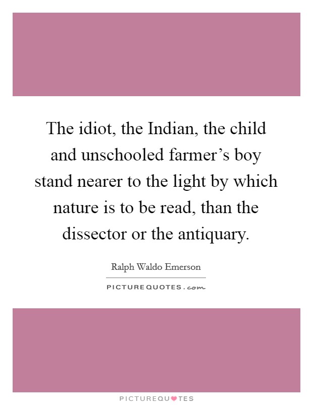 The idiot, the Indian, the child and unschooled farmer's boy stand nearer to the light by which nature is to be read, than the dissector or the antiquary. Picture Quote #1