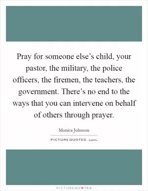 Pray for someone else’s child, your pastor, the military, the police officers, the firemen, the teachers, the government. There’s no end to the ways that you can intervene on behalf of others through prayer Picture Quote #1